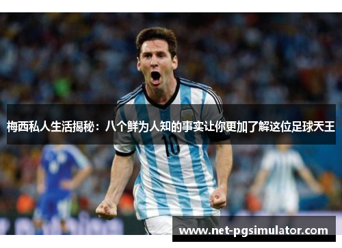 梅西私人生活揭秘：八个鲜为人知的事实让你更加了解这位足球天王
