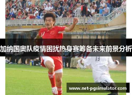 加纳国奥队疫情困扰热身赛筹备未来前景分析