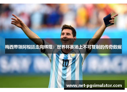 梅西带领阿根廷走向辉煌：世界杯赛场上不可复制的传奇数据