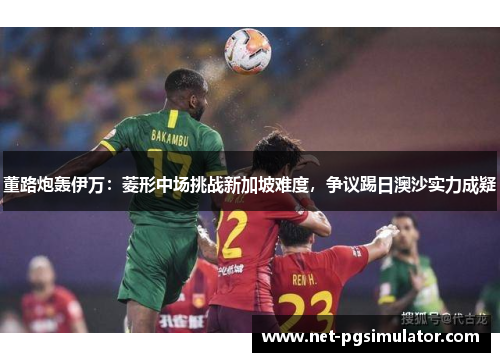 董路炮轰伊万：菱形中场挑战新加坡难度，争议踢日澳沙实力成疑