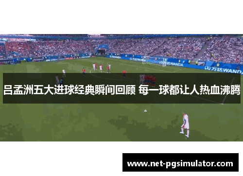 吕孟洲五大进球经典瞬间回顾 每一球都让人热血沸腾
