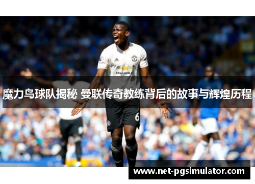 魔力鸟球队揭秘 曼联传奇教练背后的故事与辉煌历程