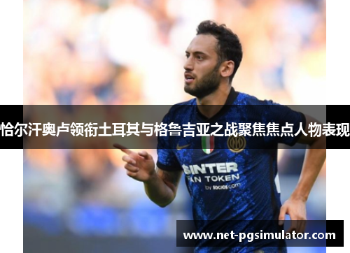 恰尔汗奥卢领衔土耳其与格鲁吉亚之战聚焦焦点人物表现