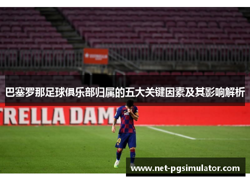 巴塞罗那足球俱乐部归属的五大关键因素及其影响解析 巴塞罗那足球俱乐部归属的五大关键因素及其影响解析
